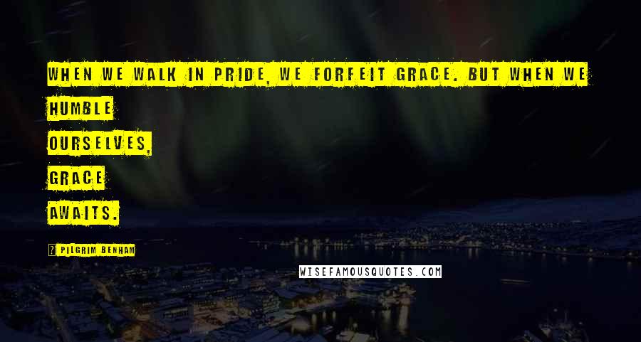 Pilgrim Benham Quotes: When we walk in pride, we forfeit grace. But when we humble ourselves, grace awaits.