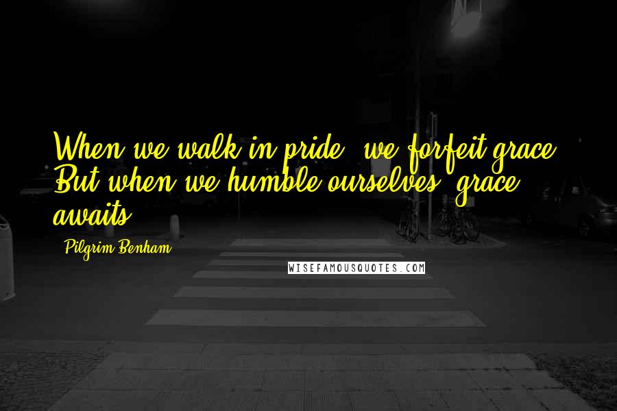 Pilgrim Benham Quotes: When we walk in pride, we forfeit grace. But when we humble ourselves, grace awaits.