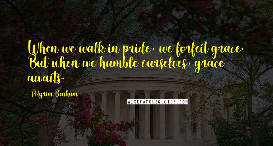 Pilgrim Benham Quotes: When we walk in pride, we forfeit grace. But when we humble ourselves, grace awaits.