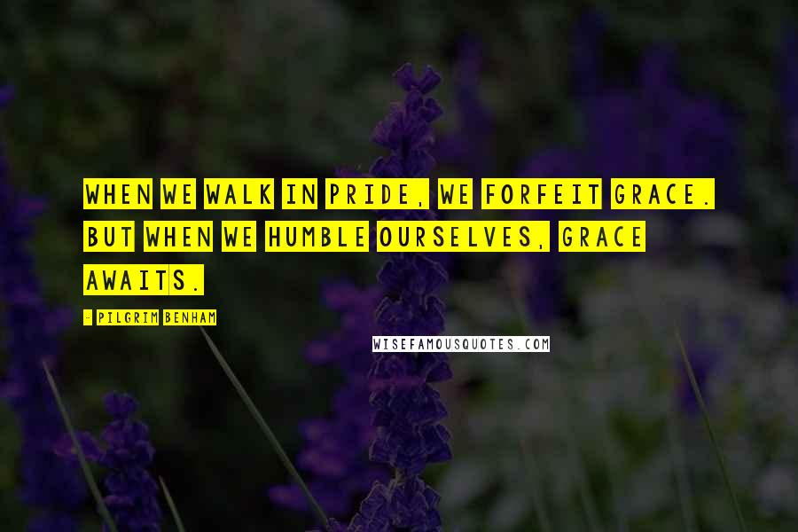 Pilgrim Benham Quotes: When we walk in pride, we forfeit grace. But when we humble ourselves, grace awaits.