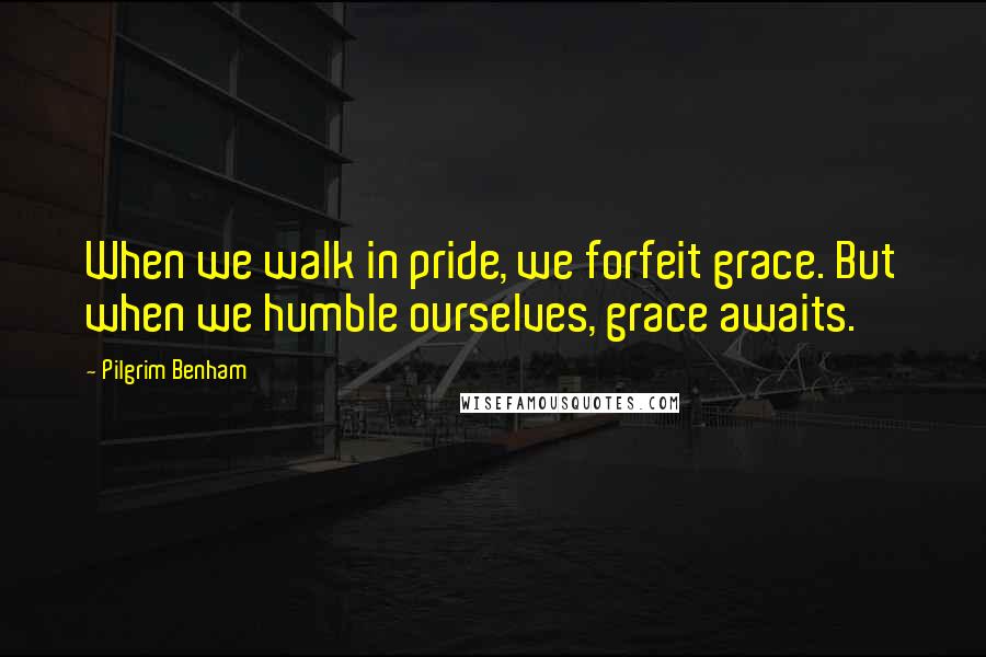 Pilgrim Benham Quotes: When we walk in pride, we forfeit grace. But when we humble ourselves, grace awaits.
