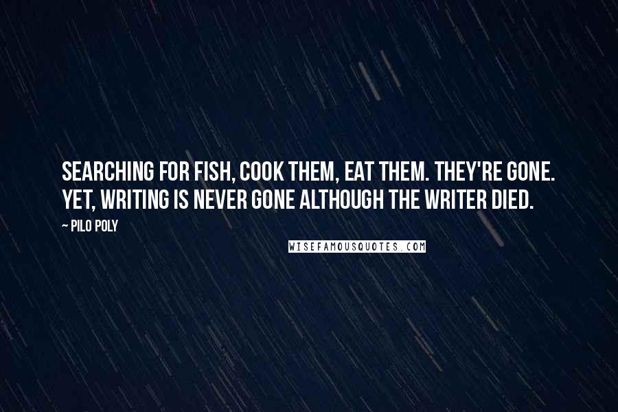 Pilo Poly Quotes: Searching for fish, cook them, eat them. They're gone. Yet, writing is never gone although the writer died.