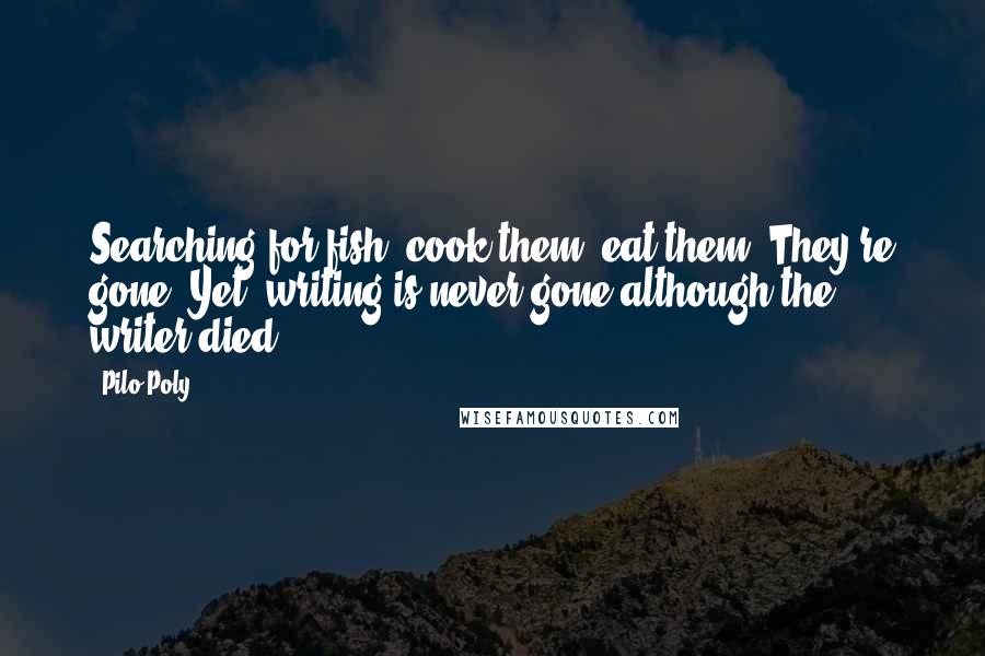 Pilo Poly Quotes: Searching for fish, cook them, eat them. They're gone. Yet, writing is never gone although the writer died.