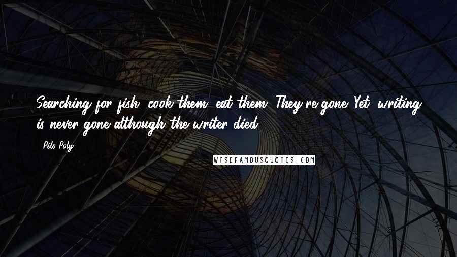 Pilo Poly Quotes: Searching for fish, cook them, eat them. They're gone. Yet, writing is never gone although the writer died.