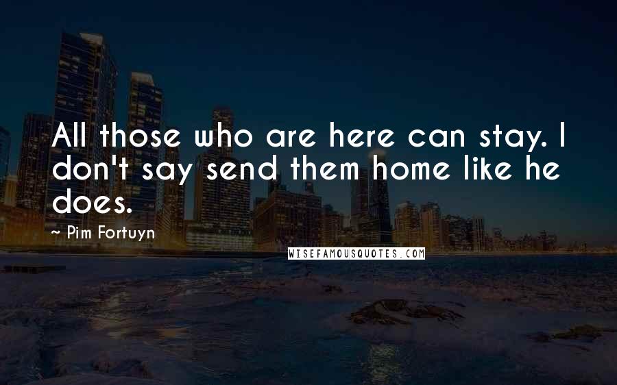 Pim Fortuyn Quotes: All those who are here can stay. I don't say send them home like he does.