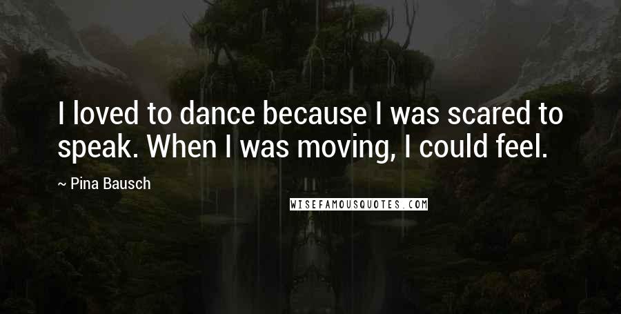 Pina Bausch Quotes: I loved to dance because I was scared to speak. When I was moving, I could feel.