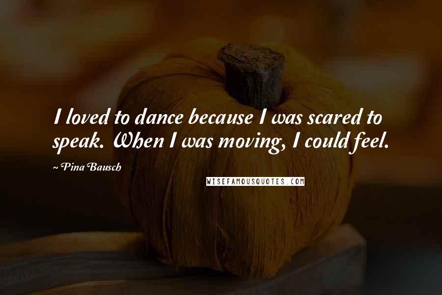 Pina Bausch Quotes: I loved to dance because I was scared to speak. When I was moving, I could feel.