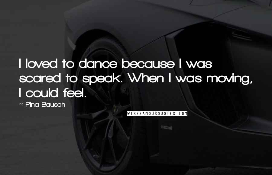 Pina Bausch Quotes: I loved to dance because I was scared to speak. When I was moving, I could feel.