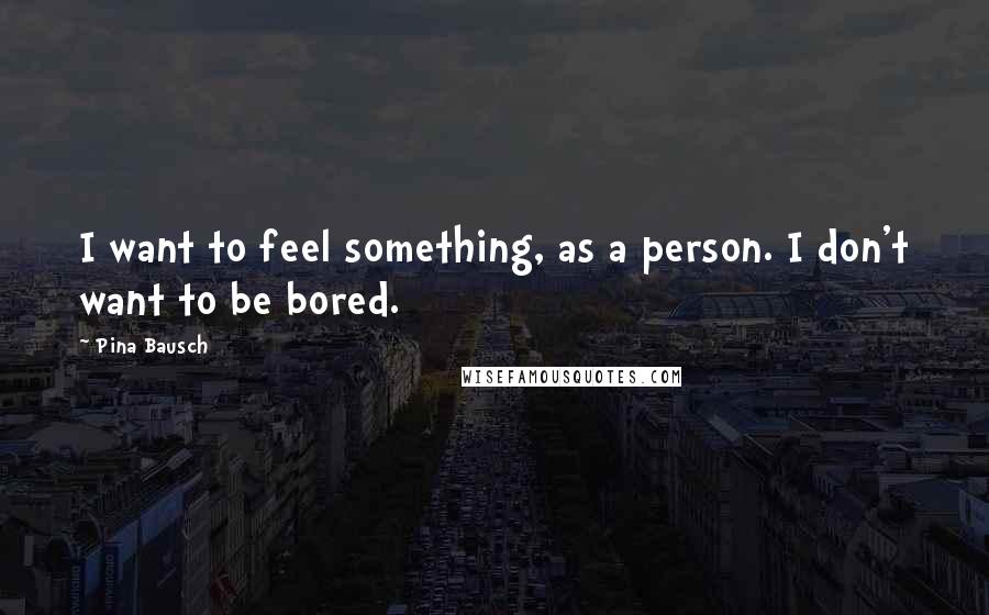 Pina Bausch Quotes: I want to feel something, as a person. I don't want to be bored.