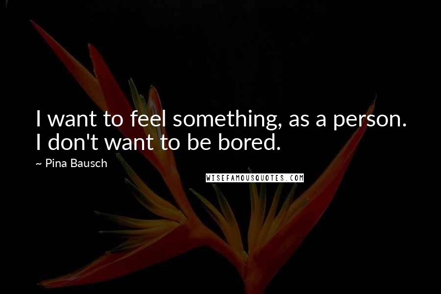 Pina Bausch Quotes: I want to feel something, as a person. I don't want to be bored.