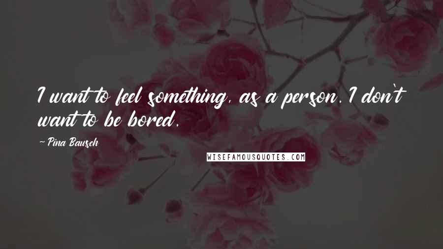 Pina Bausch Quotes: I want to feel something, as a person. I don't want to be bored.