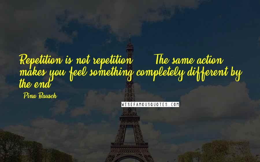 Pina Bausch Quotes: Repetition is not repetition, ... The same action makes you feel something completely different by the end