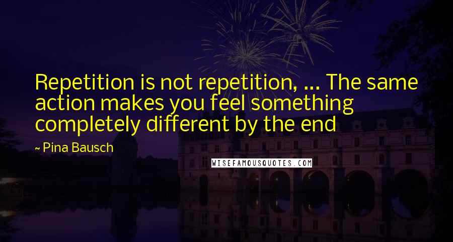 Pina Bausch Quotes: Repetition is not repetition, ... The same action makes you feel something completely different by the end