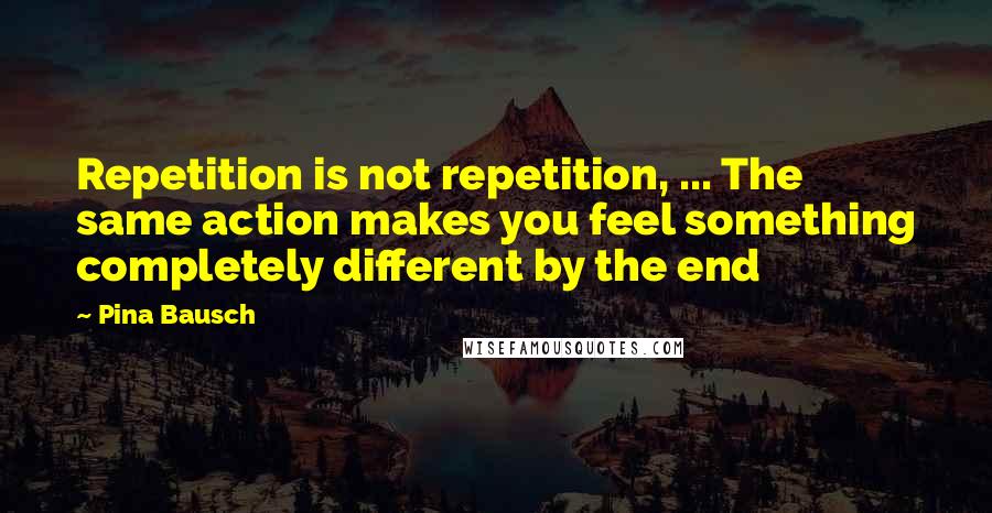 Pina Bausch Quotes: Repetition is not repetition, ... The same action makes you feel something completely different by the end