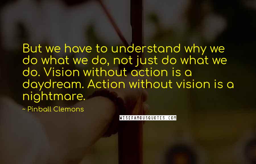 Pinball Clemons Quotes: But we have to understand why we do what we do, not just do what we do. Vision without action is a daydream. Action without vision is a nightmare.