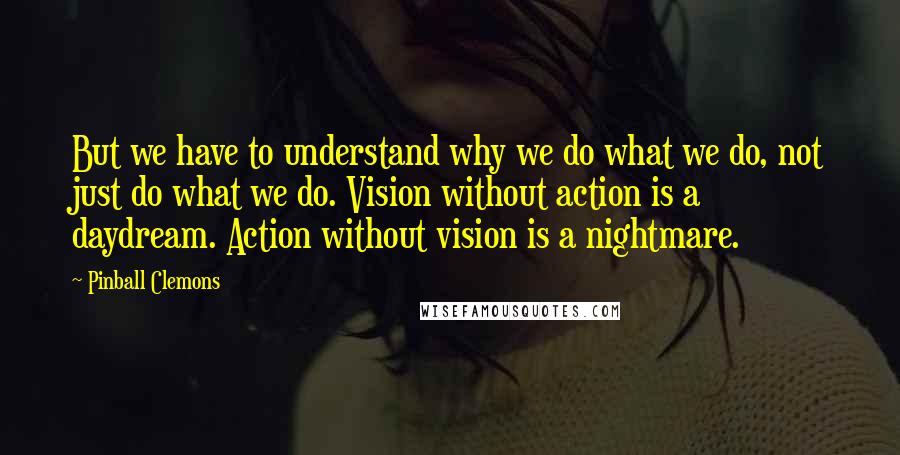 Pinball Clemons Quotes: But we have to understand why we do what we do, not just do what we do. Vision without action is a daydream. Action without vision is a nightmare.