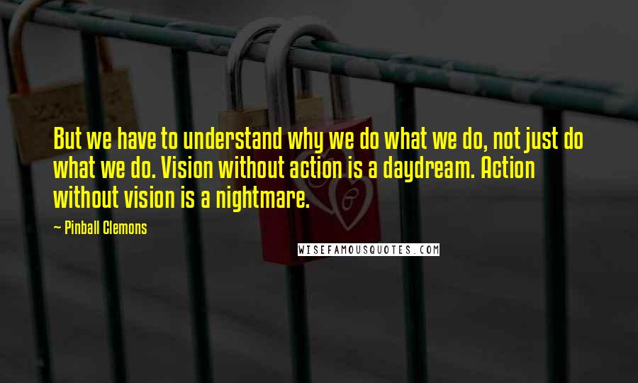 Pinball Clemons Quotes: But we have to understand why we do what we do, not just do what we do. Vision without action is a daydream. Action without vision is a nightmare.