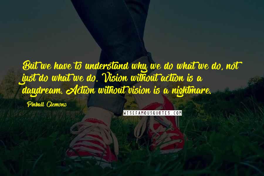 Pinball Clemons Quotes: But we have to understand why we do what we do, not just do what we do. Vision without action is a daydream. Action without vision is a nightmare.