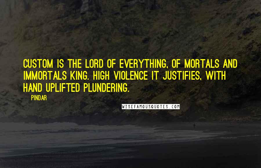 Pindar Quotes: Custom is the lord of everything, of mortals and immortals king. High violence it justifies, with hand uplifted plundering.