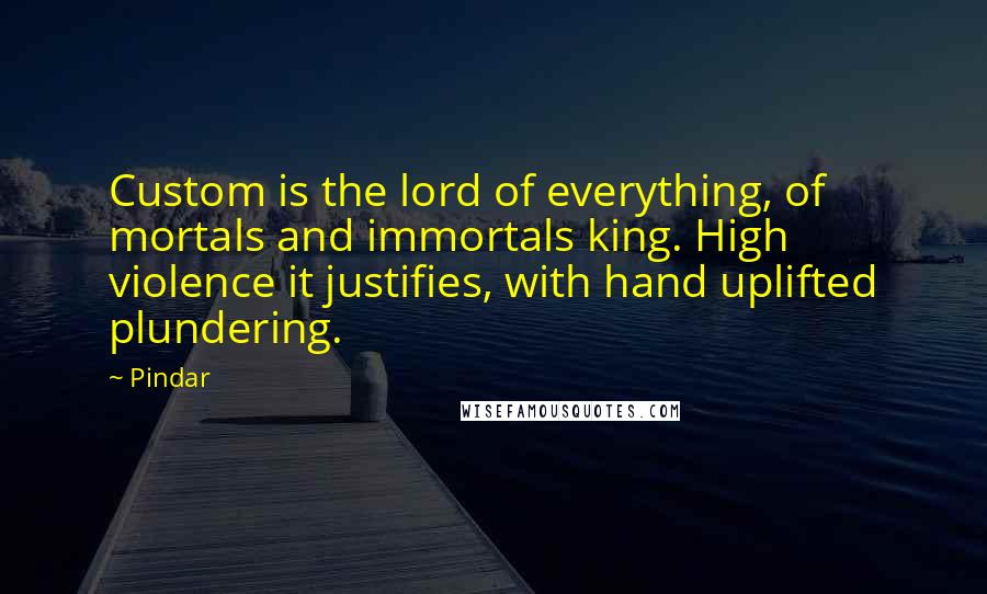 Pindar Quotes: Custom is the lord of everything, of mortals and immortals king. High violence it justifies, with hand uplifted plundering.