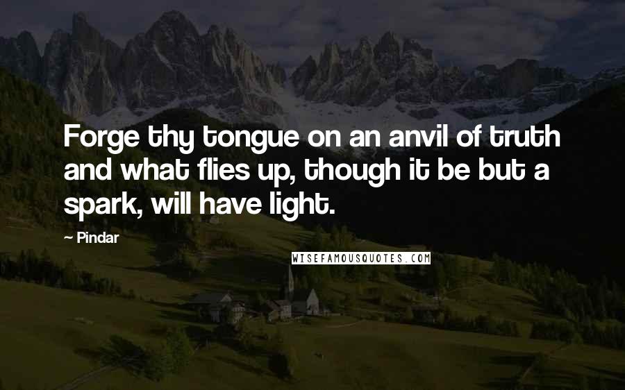 Pindar Quotes: Forge thy tongue on an anvil of truth and what flies up, though it be but a spark, will have light.