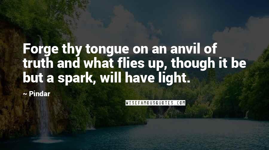 Pindar Quotes: Forge thy tongue on an anvil of truth and what flies up, though it be but a spark, will have light.