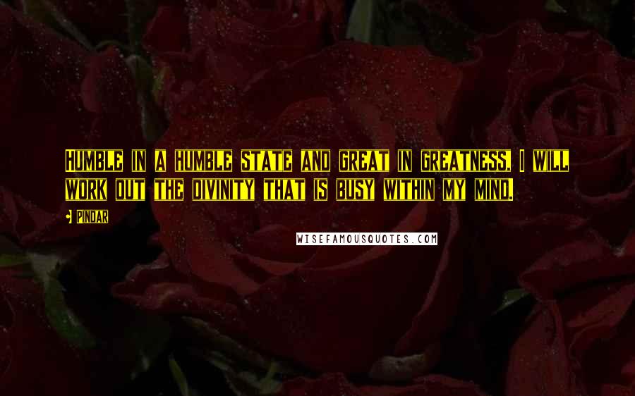 Pindar Quotes: Humble in a humble state and great in greatness, I will work out the divinity that is busy within my mind.