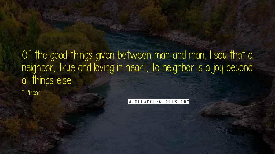 Pindar Quotes: Of the good things given between man and man, I say that a neighbor, true and loving in heart, to neighbor is a joy beyond all things else.