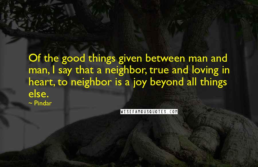 Pindar Quotes: Of the good things given between man and man, I say that a neighbor, true and loving in heart, to neighbor is a joy beyond all things else.