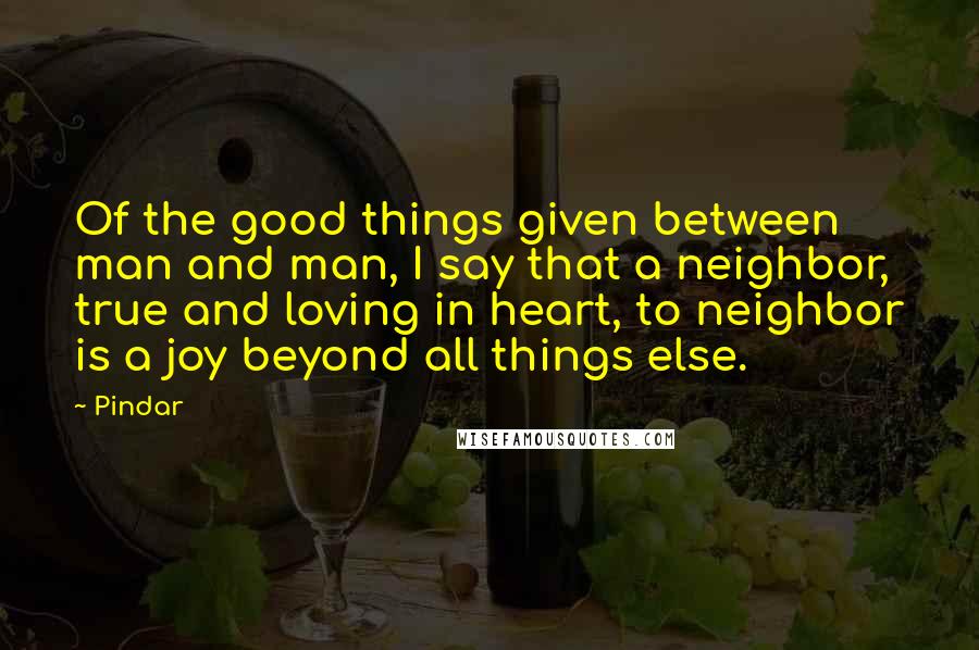 Pindar Quotes: Of the good things given between man and man, I say that a neighbor, true and loving in heart, to neighbor is a joy beyond all things else.