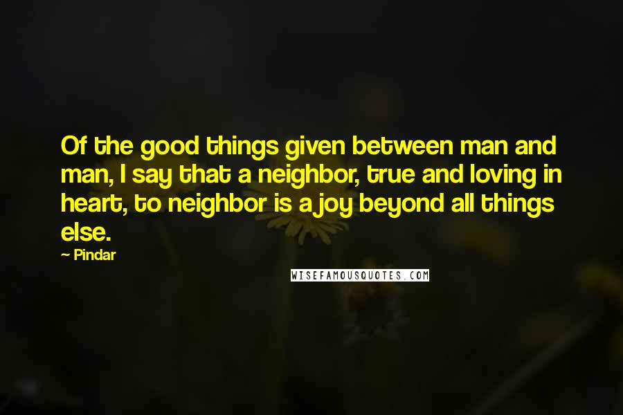 Pindar Quotes: Of the good things given between man and man, I say that a neighbor, true and loving in heart, to neighbor is a joy beyond all things else.