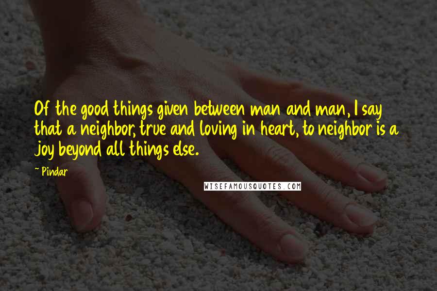 Pindar Quotes: Of the good things given between man and man, I say that a neighbor, true and loving in heart, to neighbor is a joy beyond all things else.