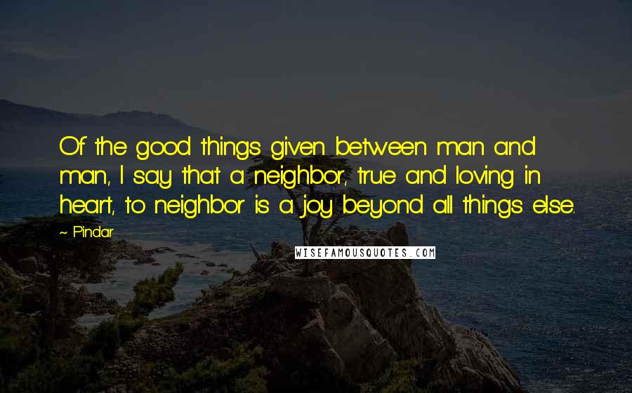 Pindar Quotes: Of the good things given between man and man, I say that a neighbor, true and loving in heart, to neighbor is a joy beyond all things else.