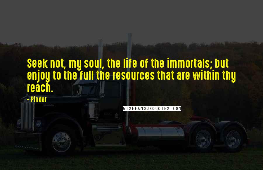 Pindar Quotes: Seek not, my soul, the life of the immortals; but enjoy to the full the resources that are within thy reach.