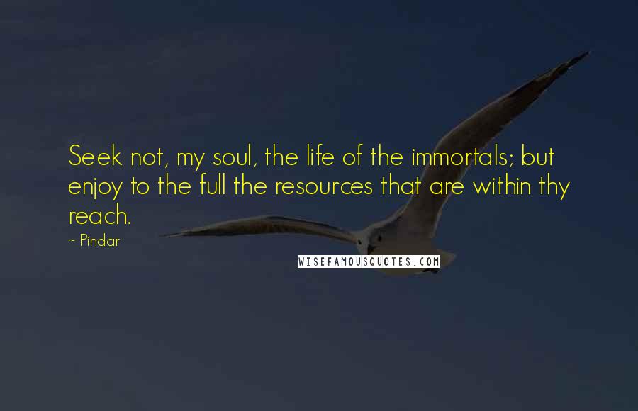 Pindar Quotes: Seek not, my soul, the life of the immortals; but enjoy to the full the resources that are within thy reach.