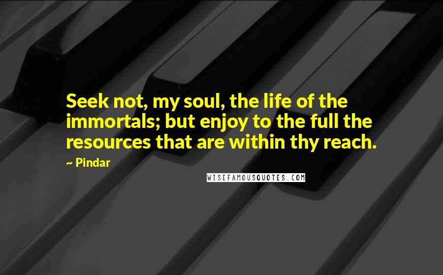 Pindar Quotes: Seek not, my soul, the life of the immortals; but enjoy to the full the resources that are within thy reach.