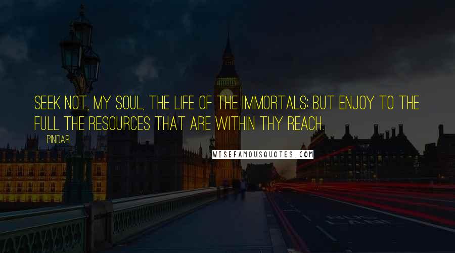 Pindar Quotes: Seek not, my soul, the life of the immortals; but enjoy to the full the resources that are within thy reach.