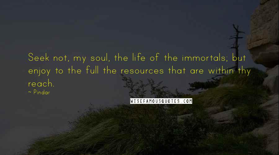 Pindar Quotes: Seek not, my soul, the life of the immortals; but enjoy to the full the resources that are within thy reach.