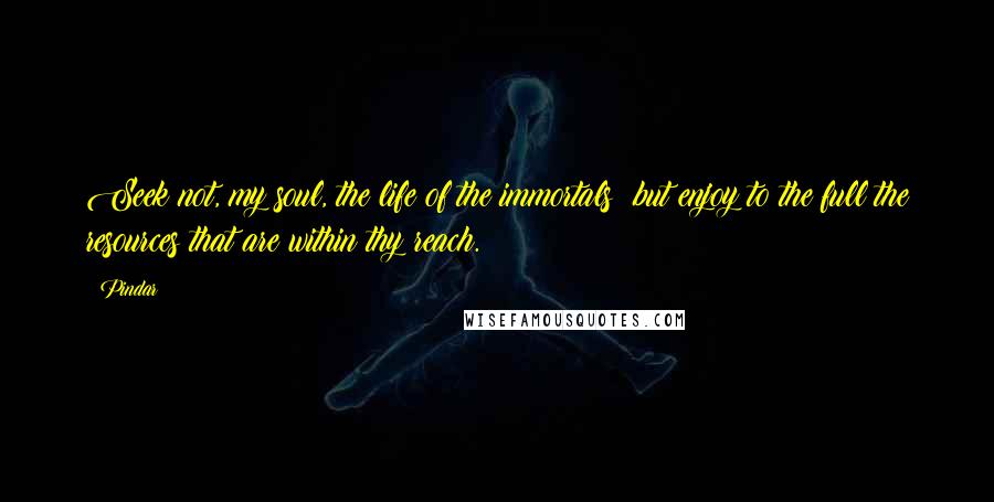 Pindar Quotes: Seek not, my soul, the life of the immortals; but enjoy to the full the resources that are within thy reach.