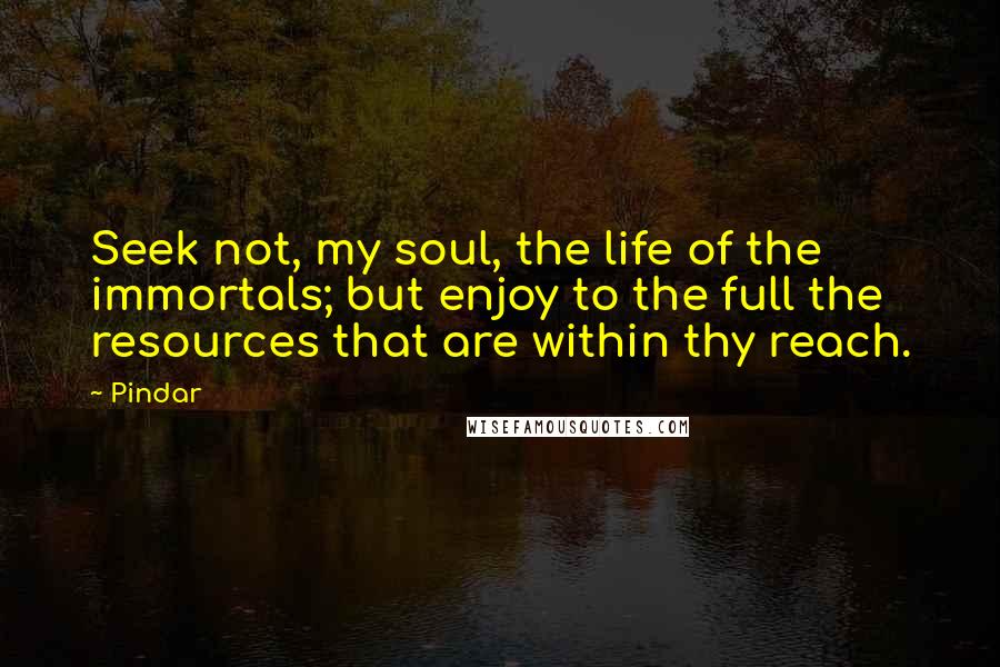 Pindar Quotes: Seek not, my soul, the life of the immortals; but enjoy to the full the resources that are within thy reach.