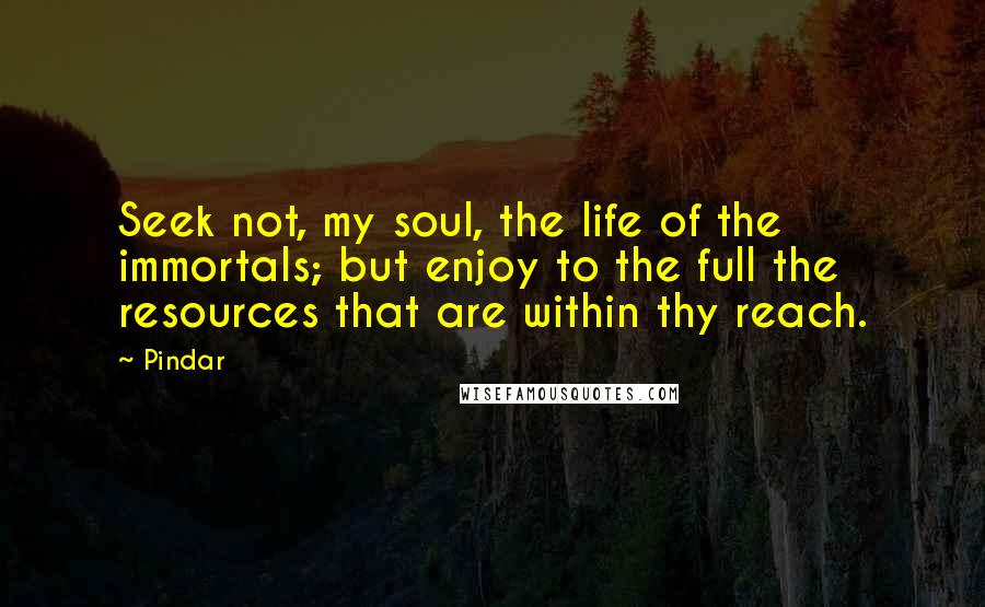 Pindar Quotes: Seek not, my soul, the life of the immortals; but enjoy to the full the resources that are within thy reach.