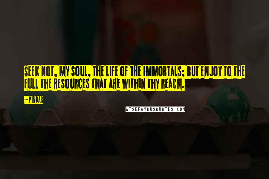 Pindar Quotes: Seek not, my soul, the life of the immortals; but enjoy to the full the resources that are within thy reach.