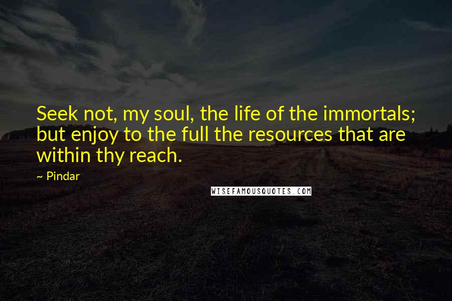 Pindar Quotes: Seek not, my soul, the life of the immortals; but enjoy to the full the resources that are within thy reach.