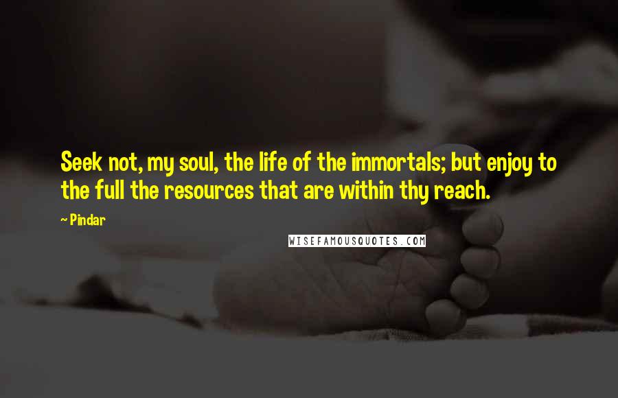 Pindar Quotes: Seek not, my soul, the life of the immortals; but enjoy to the full the resources that are within thy reach.