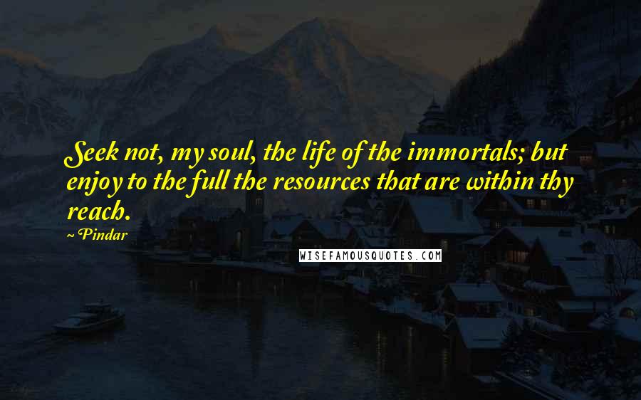 Pindar Quotes: Seek not, my soul, the life of the immortals; but enjoy to the full the resources that are within thy reach.