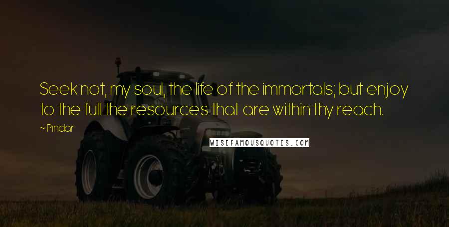 Pindar Quotes: Seek not, my soul, the life of the immortals; but enjoy to the full the resources that are within thy reach.