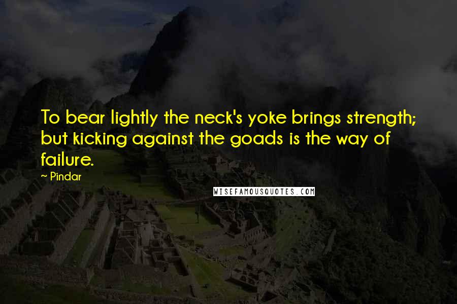 Pindar Quotes: To bear lightly the neck's yoke brings strength; but kicking against the goads is the way of failure.