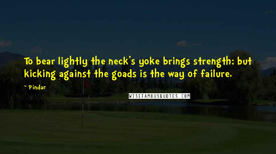 Pindar Quotes: To bear lightly the neck's yoke brings strength; but kicking against the goads is the way of failure.