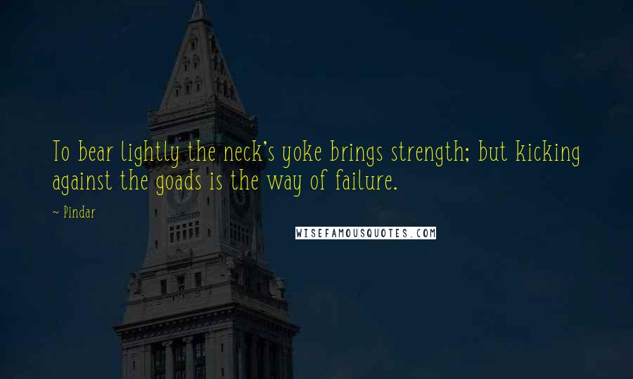 Pindar Quotes: To bear lightly the neck's yoke brings strength; but kicking against the goads is the way of failure.