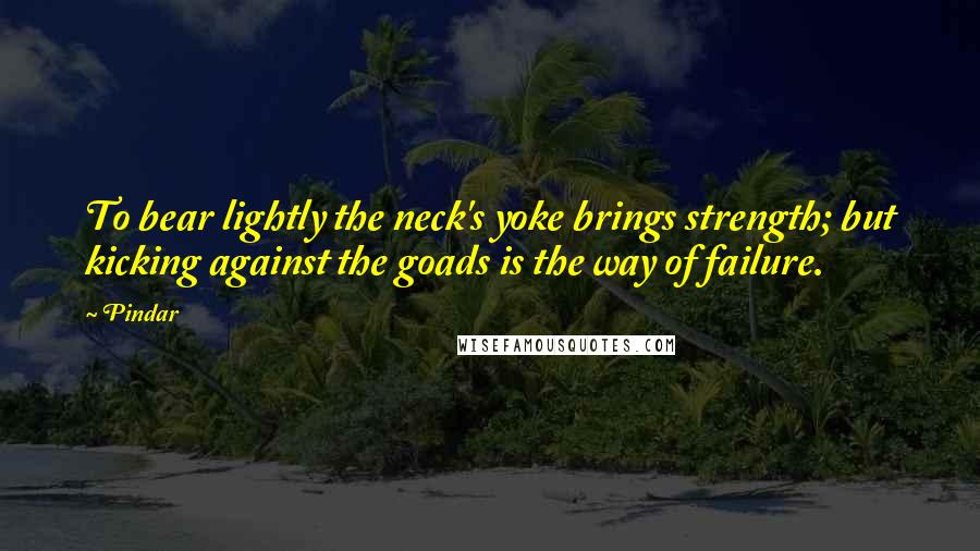 Pindar Quotes: To bear lightly the neck's yoke brings strength; but kicking against the goads is the way of failure.